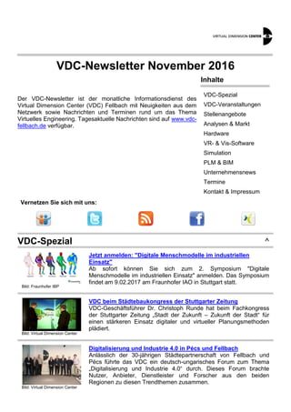 VDC-Newsletter November 2016
Der VDC-Newsletter ist der monatliche Informationsdienst des
Virtual Dimension Center (VDC) Fellbach mit Neuigkeiten aus dem
Netzwerk sowie Nachrichten und Terminen rund um das Thema
Virtuelles Engineering. Tagesaktuelle Nachrichten sind auf www.vdc-
fellbach.de verfügbar.
Inhalte
VDC-Spezial
VDC-Veranstaltungen
Stellenangebote
Analysen & Markt
Hardware
VR- & Vis-Software
Simulation
PLM & BIM
Unternehmensnews
Termine
Kontakt & Impressum
Vernetzen Sie sich mit uns:
VDC-Spezial ^
Bild: Fraunhofer IBP
Jetzt anmelden: "Digitale Menschmodelle im industriellen
Einsatz"
Ab sofort können Sie sich zum 2. Symposium "Digitale
Menschmodelle im industriellen Einsatz" anmelden. Das Symposium
findet am 9.02.2017 am Fraunhofer IAO in Stuttgart statt.
Bild: Virtual Dimension Center
VDC beim Städtebaukongress der Stuttgarter Zeitung
VDC-Geschäftsführer Dr. Christoph Runde hat beim Fachkongress
der Stuttgarter Zeitung „Stadt der Zukunft – Zukunft der Stadt“ für
einen stärkeren Einsatz digitaler und virtueller Planungsmethoden
plädiert.
Bild: Virtual Dimension Center
Digitalisierung und Industrie 4.0 in Pécs und Fellbach
Anlässlich der 30-jährigen Städtepartnerschaft von Fellbach und
Pécs führte das VDC ein deutsch-ungarisches Forum zum Thema
„Digitalisierung und Industrie 4.0“ durch. Dieses Forum brachte
Nutzer, Anbieter, Dienstleister und Forscher aus den beiden
Regionen zu diesen Trendthemen zusammen.
 