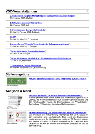 VDC-Veranstaltungen ^
2. Symposium "Digitale Menschmodelle in industriellen Anwendungen"
09. Februar 2017, Stuttgart
Erfahrungsaustausch Datenbrillen
22. Februar 2017, tbd.
6. Fachkongress Composite Simulation
22. bis 23. Februar 2017, Fellbach
CeBIT
20. bis 24. März 2017, Hannover
Fachkonferenz "Virtuelle Techniken in der Fahrzeugentwicklung"
29. bis 30. März 2017, Stuttgart
Technologieforum "Immersive Design"
05. April 2017, Stuttgart
Technologieforum "Qualität 4.0": Prozessorientierte Digitalisierung
13. Juli 2017, Mannheim
3. Symposium Driving Simulation
08. bis 09. November 2017, Braunschweig
Stellenangebote ^
Bild: VDC Fellbach
Aktuelle Stellenangebote des VDC-Netzwerkes auf 3D-Jobs.net
Analysen & Markt ^
Bild: AP Lellwitz
Studie zu Akzeptanz für Virtual Reality im deutschen Markt
In einer gemeinsamen Studie haben das Marktforschungsinstitut AP
Lellwitz, die Kommunikationsagentur Visibility Communications und
der Panel-Anbieter Toluna die Stimmungslage zur Virtual-Reality-
Technologie (VR) auf dem deutschen Markt untersucht.
Bild: medianet.at
VR-Marktforschung: Das Produkterlebnis steht im Vordergrund
Das Potenzial der Virtual-Reality-Technologie hält auch Einzug in
den Marketing- und Mediabereich. Dies zeigt die Studienreihe
media.atmosphere der Mediaagentur media.at: 59 Prozent können
sich bereits vorstellen, in Zukunft ausgewählte Produkte über eine
VR-Brille zu kaufen. Es wurden 500 Personen zwischen 15 und 65
Jahren befragt.
 