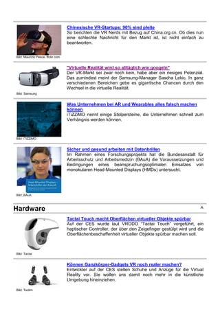 Bild: Maurizio Pesce, flickr.com
Chinesische VR-Startups: 90% sind pleite
So berichten die VR Nerds mit Bezug auf China.org.cn. Ob dies nun
eine schlechte Nachricht für den Markt ist, ist nicht einfach zu
beantworten.
Bild: Samsung
"Virtuelle Realität wird so alltäglich wie googeln"
Der VR-Markt sei zwar noch kein, habe aber ein riesiges Potenzial.
Das zumindest meint der Samsung-Manager Sascha Lekic. In ganz
verschiedenen Bereichen gebe es gigantische Chancen durch den
Wechsel in die virtuelle Realität.
Bild: iTiZZiMO
Was Unternehmen bei AR und Wearables alles falsch machen
können
iTiZZiMO nennt einige Stolpersteine, die Unternehmen schnell zum
Verhängnis werden können.
Bild: BAuA
Sicher und gesund arbeiten mit Datenbrillen
Im Rahmen eines Forschungsprojekts hat die Bundesanstalt für
Arbeitsschutz und Arbeitsmedizin (BAuA) die Voraussetzungen und
Bedingungen eines beanspruchungsoptimalen Einsatzes von
monokularen Head-Mounted Displays (HMDs) untersucht.
Hardware ^
Bild: Tactai
Tactai Touch macht Oberflächen virtueller Objekte spürbar
Auf der CES wurde laut VRODO “Tactai Touch” vorgeführt, ein
haptischer Controller, der über den Zeigefinger gestülpt wird und die
Oberflächenbeschaffenheit virtueller Objekte spürbar machen soll.
Bild: Taclim
Können Ganzkörper-Gadgets VR noch realer machen?
Entwickler auf der CES stellen Schuhe und Anzüge für die Virtual
Reality vor. Sie wollen uns damit noch mehr in die künstliche
Umgebung hineinziehen.
 