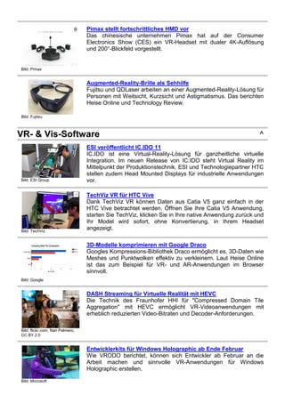 Bild: Pimax
Pimax stellt fortschrittliches HMD vor
Das chinesische unternehmen Pimax hat auf der Consumer
Electronics Show (CES) ein VR-Headset mit dualer 4K-Auflösung
und 200°-Blickfeld vorgestellt.
Bild: Fujitsu
Augmented-Reality-Brille als Sehhilfe
Fujitsu und QDLaser arbeiten an einer Augmented-Reality-Lösung für
Personen mit Weitsicht, Kurzsicht und Astigmatismus. Das berichten
Heise Online und Technology Review.
VR- & Vis-Software ^
Bild: ESI Group
ESI veröffentlicht IC.IDO 11
IC.IDO ist eine Virtual-Reality-Lösung für ganzheitliche virtuelle
Integration. Im neuen Release von IC.IDO steht Virtual Reality im
Mittelpunkt der Produktionstechnik. ESI und Technologiepartner HTC
stellen zudem Head Mounted Displays für industrielle Anwendungen
vor.
Bild: TechViz
TechViz VR für HTC Vive
Dank TechViz VR können Daten aus Catia V5 ganz einfach in der
HTC Vive betrachtet werden. Öffnen Sie Ihre Catia V5 Anwendung,
starten Sie TechViz, klicken Sie in Ihre native Anwendung zurück und
Ihr Model wird sofort, ohne Konvertierung, in Ihrem Headset
angezeigt.
Bild: Google
3D-Modelle komprimieren mit Google Draco
Googles Kompressions-Bibliothek Draco ermöglicht es, 3D-Daten wie
Meshes und Punktwolken effektiv zu verkleinern. Laut Heise Online
ist das zum Beispiel für VR- und AR-Anwendungen im Browser
sinnvoll.
Bild: flickr.com, Nan Palmero,
CC BY 2.0
DASH Streaming für Virtuelle Realität mit HEVC
Die Technik des Fraunhofer HHI für "Compressed Domain Tile
Aggregation" mit HEVC ermöglicht VR-Videoanwendungen mit
erheblich reduzierten Video-Bitraten und Decoder-Anforderungen.
Bild: Microsoft
Entwicklerkits für Windows Holographic ab Ende Februar
Wie VRODO berichtet, können sich Entwickler ab Februar an die
Arbeit machen und sinnvolle VR-Anwendungen für Windows
Holographic erstellen.
 