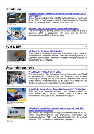 Simulation ^
Bild: ESI Group
ESI stellt virtuelle "Human-In-The-Loop"-Lösung auf der CES in
Las Vegas vor
Diesen Monat stellte ESI das erste Mal auf der Consumer Electronics
Show (CES) in Las Vegas aus. An ESIs Stand konnten die Besucher
einen Fahrsimulator testen, der mit ESI Pro-SiVIC lief.
Bild: DLR
Save the Date: 3rd Symposium Driving Simulation (SDS)
The 3rd Symposium Driving Simulation will take place on 8 and 9
November 2017 in cooperation with asc(s and the German
Aerospace Center (DLR) in Braunschweig.
PLM & BIM ^
Bild: Andreas Nüchter
3D-Scans für die Automobil-Industrie
Wie muss eine Fertigungsstraße in der Automobilproduktion für einen
Modellwechsel umgerüstet werden? Das lässt sich elegant mit 3D-
Scannern herausfinden. Informatik-Professor Andreas Nüchter ist
Spezialist für diese Aufgabe.
Unternehmensnews ^
Bild: CTVA
Trend Day 2017 VR/AR & 360° Video
Erstmalig bringt ein Event die Anwendungsmöglichkeiten von VR/AR
& 360°-Video im Zusammenhang mit Storytelling und Content
Marketing am Montag, den 06. März 2017 an der Hochschule für Film
und Fernsehen (HFF) in München auf die Bühne. VDC-Mitglieder und
-Partner erhalten eine vergünstigte Teilnahmegebühr.
Bild: Nacht der Unternehmen
Stuttgart
8. Nacht der Unternehmen Baden-Württemberg 2017 in Stuttgart
DEIN JOB - in Baden-Württemberg: Unter diesem erfolgreichen
Motto starten am 23.11.2017 wieder Busse zur Nacht der
Unternehmen. Hot-Spot ist die Liederhalle in Stuttgart.
Bild: Parc
ESI schließt langfristige strategische Partnerschaft mit PARC,
einem Xerox-Unternehmen
ESI schließt eine langfristige strategische Partnerschaft mit PARC,
einem Xerox-Unternehmen und anerkannten Lieferanten von
kundenspezifischen F&E- und Technologielösungen für weltweit
mehr als 1.000 Unternehmen und Regierungsstellen.
 