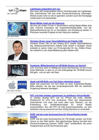 Bild: Lightshape
Lightshape präsentiert sich neu
Das neue Jahr bringt größere interne Veränderungen bei Lightshape:
Das Unternehmen hat sich einer Rundumerneuerung unterzogen.
Hierbei wurde nicht nur die CI geändert, sondern auch die Homepage
modernisiert und überarbeitet.
Bild: Meyle+Müller
Meyle+Müller setzt auf die HoloLens
Als eine der ersten Firmen in Deutschland verfügt Meyle+Müller jetzt
über mehrere Exemplare der Augmented-Reality-Brille. Von der
Datenaufbereitung bis hin zu Konzeption und Umsetzung werden in
Pforzheim konkrete Projekte mit der HoloLens realisiert.
Bild: Palette CAD
Christian Zinser neuer Geschäftsführer bei Palette CAD
Christian Zinser (36) ist seit Anfang 2017 zweiter Geschäftsführer
des Softwareunternehmens Palette CAD GmbH in Stuttgart. Damit
entlastet er seinen Vater und Firmengründer Dr.-Ing. Walter Zinser,
der weiterhin in der Geschäftsleitung aktiv bleiben wird.
Bild: golem.de
Facebook: Milliardenstreit um VR-Brille Oculus vor Gericht
John Carmack steht im Mittelpunkt eines Rechtsstreits mit der Firma
hinter Bethesda, in dem es um die Anfangstage der VR-Brille Oculus
Rift geht - und um sehr viel Geld.
Bild: Apple, Carl Zeiss
Apple soll AR-Brille von Carl Zeiss entwickeln lassen
Apple soll zusammen mit Carl Zeiss an einer Augmented-Reality-
Brille arbeiten, bei der das computergenerierte Bild die natürliche
Umgebung teilweise überlagert.
Bild: HTC
HTC und Intel arbeiten gemeinsam an drahtloser Virtual Reality
Im zweiten Quartal 2017 soll mit TPCast das erste, offizielle
Wireless-Kit für HTC Vive erscheinen. Doch das taiwanesische
Unternehmen ruht nicht und sucht aktiv nach Partnern, um die
Entwicklung von Drahtlostechnologie für Virtual Reality
voranzutreiben. Nun will HTC mit Intel zusammenarbeiten, um eine
drahtlose Lösung basierend auf dem WiGig-Standard zu entwickeln.
Bild: SVRF
SVRF soll die erste Suchmaschine für Virtual-Reality-Inhalte
werden
SVRF soll die erste Suchmaschine für VR-Inhalte werden und Ende
Januar an den Start gehen. Das gleichnamige Startup hat jetzt eine
Chrome-Erweiterung namens “SVRF Tabs” veröffentlicht, die einen
Vorgeschmack auf die Suchmaschine gibt.
 