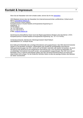 Kontakt & Impressum ^
Wenn Sie den Newsletter nicht mehr erhalten wollen, können Sie ihn hier abbestellen.
VDC-Mitglieder können über den Newsletter ihre Unternehmensnachrichten veröffentlichen. Einfach eine E-
Mail an presse@vdc-fellbach.de.
Virtual Dimension Center Fellbach
Kompetenzzentrum Virtuelle Realität und Kooperatives Engineering w.V.
Auberlenstr. 13
70736 Fellbach
Tel.: 0711/58 53 09-0
Fax: 0711/58 53 09-19
E-Mail: info@vdc-fellbach.de
Genehmigt als wirtschaftlicher Verein durch das Regierungspräsidium Stuttgart unter dem Namen „VirCE -
Kompetenzzentrum Virtuelle Realität und Kooperatives Engineering“ (Az. 15-1113-1/VirCE).
Vorstandsvorsitzende: Gabriele Zull, Oberbürgermeisterin Stadt Fellbach
Geschäftsführer: Dr. Christoph Runde
Eine Haftung für fehlerhafte oder unrichtige Informationen wird ausgeschlossen. Das VDC übernimmt keinerlei
Gewähr für die Aktualität, Korrektheit, Vollständigkeit oder Qualität der bereitgestellten Informationen.
Haftungsansprüche gegen das VDC, welche sich auf Schäden materieller oder ideeller Art beziehen, die durch
die Nutzung oder Nichtnutzung der dargebotenen Informationen bzw. durch die Nutzung fehlerhafter und
unvollständiger Informationen verursacht wurden, sind grundsätzlich ausgeschlossen. Das VDC hat in seinem
Newsletter Links zu externen Internetseiten gelegt. Das VDC hat hierauf keinerlei Einfluss und macht sich
diese Inhalte nicht zu Eigen. Für die Inhalte der verlinkten Seiten ist stets der jeweilige Anbieter oder Betreiber
der Seiten verantwortlich.
 