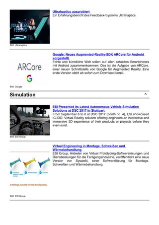 Bild: Ultrahaptics
Ultrahaptics ausprobiert
Ein Erfahrungsbericht des Feedback-Systems Ultrahaptics.
Bild: Google
Google: Neues Augmented-Reality-SDK ARCore für Android
vorgestellt
Echte und künstliche Welt sollen auf allen aktuellen Smartphones
mit Android zusammenkommen: Das ist die Aufgabe von ARCore,
einer neuen Schnittstelle von Google für Augmented Reality. Eine
erste Version steht ab sofort zum Download bereit.
Simulation ^
Bild: ESI Group
ESI Presented its Latest Autonomous Vehicle Simulation
Solutions at DSC 2017 in Stuttgart
From September 6 to 8 at DSC 2017 (booth no. 4), ESI showcased
IC.IDO, Virtual Reality solution offering engineers an interactive and
immersive 3D experience of their products or projects before they
even exist.
Bild: ESI Group
Virtual Engineering in Montage, Schweißen und
Wärmebehandlung
ESI Group, Anbieter von Virtual Prototyping-Softwarelösungen und
Dienstleistungen für die Fertigungsindustrie, veröffentlicht eine neue
Version von Sysweld, einer Softwarelösung für Montage,
Schweißen und Wärmebehandlung.
 