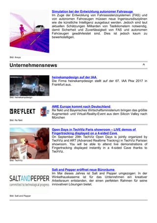 Bild: Ansys
Simulation bei der Entwicklung autonomer Fahrzeuge
Im Zuge der Entwicklung von Fahrassistenzsystemen (FAS) und
von autonomen Fahrzeugen müssen neue Ingenieursdisziplinen
wie die künstliche Intelligenz ausgebaut werden. Jedoch sind laut
aktuellen Schätzungen Milliarden von Testkilometern notwendig,
damit Sicherheit und Zuverlässigkeit von FAS und autonomen
Fahrzeugen gewährleistet sind. Dies ist jedoch kaum zu
bewerkstelligen.
Unternehmensnews ^
Bild: heinekampdesign
heinekampdesign auf der IAA
Die Firma heinekampdesign stellt auf der 67. IAA Pkw 2017 in
Frankfurt aus.
Bild: Re`flekt
AWE Europe kommt nach Deutschland
Re`flekt und Bayerisches Wirtschaftsministerium bringen das größte
Augmented- und Virtual-Reality-Event aus dem Silicon Valley nach
München
Bild: TechViz
Open Days in TechViz Paris showroom – LIVE demos of
Fingertracking displayed on a 4-sided Cave
On September 29th TechViz Open Days is jointly organized by
TechViz and ART (Advanced Realtime Tracking) in TechViz Parisian
showroom. You will be able to attend live demonstrations of
Fingertracking displayed instantly in a 4-sided Cave thanks to
TechViz.
Bild: Salt and Pepper
Salt and Pepper eröffnet neue Büroräume
Im Mai dieses Jahres ist Salt and Pepper umgezogen: In der
Winkelhauskaserne ist für das Untenrehmen ein kreativer
Arbeitsraum entstanden, der einen perfekten Rahmen für seine
innovativen Lösungen bietet.
 