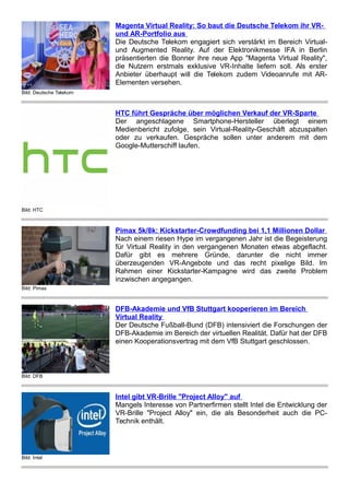 Bild: Deutsche Telekom
Magenta Virtual Reality: So baut die Deutsche Telekom ihr VR-
und AR-Portfolio aus
Die Deutsche Telekom engagiert sich verstärkt im Bereich Virtual-
und Augmented Reality. Auf der Elektronikmesse IFA in Berlin
präsentierten die Bonner ihre neue App "Magenta Virtual Reality",
die Nutzern erstmals exklusive VR-Inhalte liefern soll. Als erster
Anbieter überhaupt will die Telekom zudem Videoanrufe mit AR-
Elementen versehen.
Bild: HTC
HTC führt Gespräche über möglichen Verkauf der VR-Sparte
Der angeschlagene Smartphone-Hersteller überlegt einem
Medienbericht zufolge, sein Virtual-Reality-Geschäft abzuspalten
oder zu verkaufen. Gespräche sollen unter anderem mit dem
Google-Mutterschiff laufen.
Bild: Pimax
Pimax 5k/8k: Kickstarter-Crowdfunding bei 1,1 Millionen Dollar
Nach einem riesen Hype im vergangenen Jahr ist die Begeisterung
für Virtual Reality in den vergangenen Monaten etwas abgeflacht.
Dafür gibt es mehrere Gründe, darunter die nicht immer
überzeugenden VR-Angebote und das recht pixelige Bild. Im
Rahmen einer Kickstarter-Kampagne wird das zweite Problem
inzwischen angegangen.
Bild: DFB
DFB-Akademie und VfB Stuttgart kooperieren im Bereich
Virtual Reality
Der Deutsche Fußball-Bund (DFB) intensiviert die Forschungen der
DFB-Akademie im Bereich der virtuellen Realität. Dafür hat der DFB
einen Kooperationsvertrag mit dem VfB Stuttgart geschlossen.
Bild: Intel
Intel gibt VR-Brille "Project Alloy" auf
Mangels Interesse von Partnerfirmen stellt Intel die Entwicklung der
VR-Brille "Project Alloy" ein, die als Besonderheit auch die PC-
Technik enthält.
 