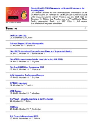Bild: VR Now Con Awards
Einreichfrist für VR NOW Awards verlängert / Ernennung der
Jury-Mitglieder
Die Einreich-Deadline für den internationalen Wettbewerb für die
VR NOW Awards im Rahmen der VR NOW Con wurde verlängert.
Unter www.vrnowcon.io können Kreative aus aller Welt noch bis
Dienstag, 10. Oktober ihre Arbeiten rund um Virtual Reality, Mixed
Reality, Augmented Reality und 360° Video in fünf neuen,
überarbeiteten Kategorien einreichen.
Termine ^
TechViz Open Day
29. September 2017, Paris
Salt and Pepper: Büroeröffnungsfeier
07. Oktober 2017, Osnabrück
16th IEEE International Symposium on Mixed and Augmented Reality
09. bis 13. Oktober 2017, Nantes cedex 1
5th ACM Symposium on Spatial User Interaction (SUI 2017)
16. bis 17. Oktober 2017, Brighton
5th OpenFOAM User Conference 2017
17. bis 19. Oktober 2017, Wiesbaden
ACM Interactive Surfaces and Spaces
17. bis 20. Oktober 2017, Brighton
OPTIS Symposium
18. Oktober 2017, Frankfurt
AWE Europe
19. bis 20. Oktober 2017, München
Go-Visual – Visuelle Assistenz in der Produktion
20. Oktober 2017, Berlin
VR Days
25. bis 27. Oktober 2017, Amsterdam
ESI Forum in Deutschland 2017
07. bis 09. November 2017, Weimar
 