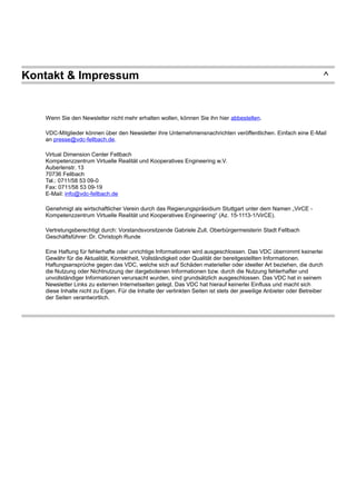 Kontakt & Impressum ^
Wenn Sie den Newsletter nicht mehr erhalten wollen, können Sie ihn hier abbestellen.
VDC-Mitglieder können über den Newsletter ihre Unternehmensnachrichten veröffentlichen. Einfach eine E-Mail
an presse@vdc-fellbach.de.
Virtual Dimension Center Fellbach
Kompetenzzentrum Virtuelle Realität und Kooperatives Engineering w.V.
Auberlenstr. 13
70736 Fellbach
Tel.: 0711/58 53 09-0
Fax: 0711/58 53 09-19
E-Mail: info@vdc-fellbach.de
Genehmigt als wirtschaftlicher Verein durch das Regierungspräsidium Stuttgart unter dem Namen „VirCE -
Kompetenzzentrum Virtuelle Realität und Kooperatives Engineering“ (Az. 15-1113-1/VirCE).
Vertretungsberechtigt durch: Vorstandsvorsitzende Gabriele Zull, Oberbürgermeisterin Stadt Fellbach
Geschäftsführer: Dr. Christoph Runde
Eine Haftung für fehlerhafte oder unrichtige Informationen wird ausgeschlossen. Das VDC übernimmt keinerlei
Gewähr für die Aktualität, Korrektheit, Vollständigkeit oder Qualität der bereitgestellten Informationen.
Haftungsansprüche gegen das VDC, welche sich auf Schäden materieller oder ideeller Art beziehen, die durch
die Nutzung oder Nichtnutzung der dargebotenen Informationen bzw. durch die Nutzung fehlerhafter und
unvollständiger Informationen verursacht wurden, sind grundsätzlich ausgeschlossen. Das VDC hat in seinem
Newsletter Links zu externen Internetseiten gelegt. Das VDC hat hierauf keinerlei Einfluss und macht sich
diese Inhalte nicht zu Eigen. Für die Inhalte der verlinkten Seiten ist stets der jeweilige Anbieter oder Betreiber
der Seiten verantwortlich.
 