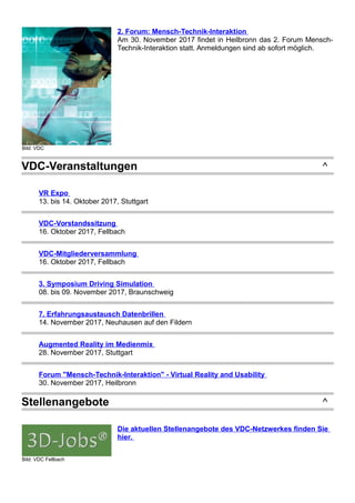 Bild: VDC
2. Forum: Mensch-Technik-Interaktion
Am 30. November 2017 findet in Heilbronn das 2. Forum Mensch-
Technik-Interaktion statt. Anmeldungen sind ab sofort möglich.
VDC-Veranstaltungen ^
VR Expo
13. bis 14. Oktober 2017, Stuttgart
VDC-Vorstandssitzung
16. Oktober 2017, Fellbach
VDC-Mitgliederversammlung
16. Oktober 2017, Fellbach
3. Symposium Driving Simulation
08. bis 09. November 2017, Braunschweig
7. Erfahrungsaustausch Datenbrillen
14. November 2017, Neuhausen auf den Fildern
Augmented Reality im Medienmix
28. November 2017, Stuttgart
Forum "Mensch-Technik-Interaktion" - Virtual Reality and Usability
30. November 2017, Heilbronn
Stellenangebote ^
Bild: VDC Fellbach
Die aktuellen Stellenangebote des VDC-Netzwerkes finden Sie
hier.
 