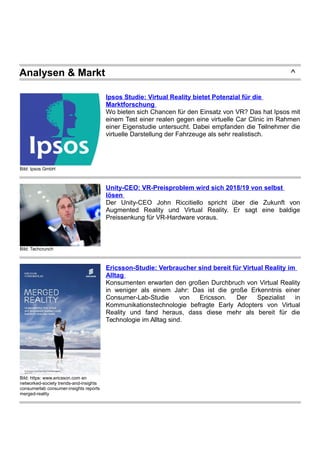 Analysen & Markt ^
Bild: Ipsos GmbH
Ipsos Studie: Virtual Reality bietet Potenzial für die
Marktforschung
Wo bieten sich Chancen für den Einsatz von VR? Das hat Ipsos mit
einem Test einer realen gegen eine virtuelle Car Clinic im Rahmen
einer Eigenstudie untersucht. Dabei empfanden die Teilnehmer die
virtuelle Darstellung der Fahrzeuge als sehr realistisch.
Bild: Techcrunch
Unity-CEO: VR-Preisproblem wird sich 2018/19 von selbst
lösen
Der Unity-CEO John Riccitiello spricht über die Zukunft von
Augmented Reality und Virtual Reality. Er sagt eine baldige
Preissenkung für VR-Hardware voraus.
Bild: https: www.ericsson.com en
networked-society trends-and-insights
consumerlab consumer-insights reports
merged-reality
Ericsson-Studie: Verbraucher sind bereit für Virtual Reality im
Alltag
Konsumenten erwarten den großen Durchbruch von Virtual Reality
in weniger als einem Jahr: Das ist die große Erkenntnis einer
Consumer-Lab-Studie von Ericsson. Der Spezialist in
Kommunikationstechnologie befragte Early Adopters von Virtual
Reality und fand heraus, dass diese mehr als bereit für die
Technologie im Alltag sind.
 