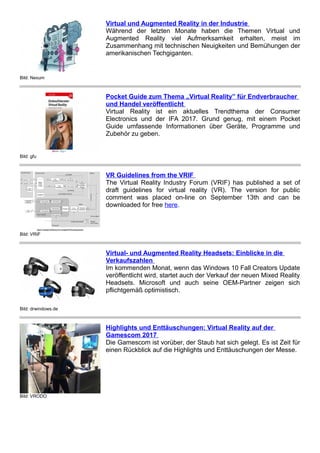 Bild: Nexum
Virtual und Augmented Reality in der Industrie
Während der letzten Monate haben die Themen Virtual und
Augmented Reality viel Aufmerksamkeit erhalten, meist im
Zusammenhang mit technischen Neuigkeiten und Bemühungen der
amerikanischen Techgiganten.
Bild: gfu
Pocket Guide zum Thema „Virtual Reality” für Endverbraucher
und Handel veröffentlicht
Virtual Reality ist ein aktuelles Trendthema der Consumer
Electronics und der IFA 2017. Grund genug, mit einem Pocket
Guide umfassende Informationen über Geräte, Programme und
Zubehör zu geben.
Bild: VRIF
VR Guidelines from the VRIF
The Virtual Reality Industry Forum (VRIF) has published a set of
draft guidelines for virtual reality (VR). The version for public
comment was placed on-line on September 13th and can be
downloaded for free here.
Bild: drwindows.de
Virtual- und Augmented Reality Headsets: Einblicke in die
Verkaufszahlen
Im kommenden Monat, wenn das Windows 10 Fall Creators Update
veröffentlicht wird, startet auch der Verkauf der neuen Mixed Reality
Headsets. Microsoft und auch seine OEM-Partner zeigen sich
pflichtgemäß optimistisch.
Bild: VRODO
Highlights und Enttäuschungen: Virtual Reality auf der
Gamescom 2017
Die Gamescom ist vorüber, der Staub hat sich gelegt. Es ist Zeit für
einen Rückblick auf die Highlights und Enttäuschungen der Messe.
 