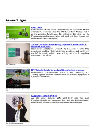 Anwendungen ^
Bild: CMC Engineers
CMC ViewR
CMC ViewR© ist eine Virtual Reality Lösung für Ingenieure. Mit nur
einem Klick visualisieren Sie Ihre CAD-Entwürfe im Maßstab 1:1 in
einem virtuellen Projektraum. So optimieren Sie nicht nur Ihr
Engineering sondern unterhalten sich auch mit Ihren Kunden auf
neue Weise über Ihre Projekte.
Bild: Vectorform
Vectorform Debuts Mixed Reality Experience, HoloFramer, at
Microsoft Build 2017
HoloFramer, Vectorform’s Microsoft HoloLens mixed reality (MR)
experience, enables interior designers, architects, and curators to
use MR to virtually select, frame, and lay out prints for a gallery
installation or art exhibit.
Bild: Karlsruher Institut für Technikologie
(KIT)
KIT: Virtueller Fahrlehrer und realitätsnaher Fahrsimulator
Realitätsnahe Trainingsfahrten durch virtuelle Umgebung. Ein
Tutoring-System bewertet Fahrverhalten. Ein Entwicklungsprojekt in
Kooperation mit China.
Bild: R+W Antriebselemente
Kupplungen virtuell erleben
Auf der EMO Hannover 2017 wird R+W nicht nur reale
Präszisionskupplungen ausstellen, denn über die R+W-App lassen
sie sich auch authentisch in einer virtuellen Realität erleben.
 