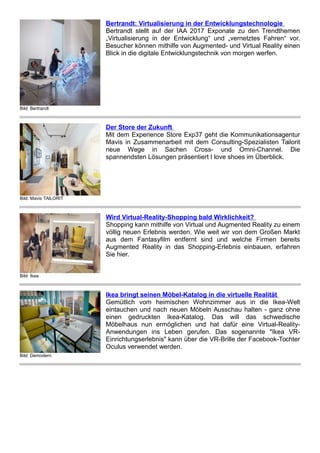 Bild: Bertrandt
Bertrandt: Virtualisierung in der Entwicklungstechnologie
Bertrandt stellt auf der IAA 2017 Exponate zu den Trendthemen
„Virtualisierung in der Entwicklung“ und „vernetztes Fahren“ vor.
Besucher können mithilfe von Augmented- und Virtual Reality einen
Blick in die digitale Entwicklungstechnik von morgen werfen.
Bild: Mavis TAILORIT
Der Store der Zukunft
Mit dem Experience Store Exp37 geht die Kommunikationsagentur
Mavis in Zusammenarbeit mit dem Consulting-Spezialisten Tailorit
neue Wege in Sachen Cross- und Omni-Channel. Die
spannendsten Lösungen präsentiert I love shoes im Überblick.
Bild: Ikea
Wird Virtual-Reality-Shopping bald Wirklichkeit?
Shopping kann mithilfe von Virtual und Augmented Reality zu einem
völlig neuen Erlebnis werden. Wie weit wir von dem Großen Markt
aus dem Fantasyfilm entfernt sind und welche Firmen bereits
Augmented Reality in das Shopping-Erlebnis einbauen, erfahren
Sie hier.
Bild: Demodern
Ikea bringt seinen Möbel-Katalog in die virtuelle Realität
Gemütlich vom heimischen Wohnzimmer aus in die Ikea-Welt
eintauchen und nach neuen Möbeln Ausschau halten - ganz ohne
einen gedruckten Ikea-Katalog. Das will das schwedische
Möbelhaus nun ermöglichen und hat dafür eine Virtual-Reality-
Anwendungen ins Leben gerufen. Das sogenannte "Ikea VR-
Einrichtungserlebnis" kann über die VR-Brille der Facebook-Tochter
Oculus verwendet werden.
 