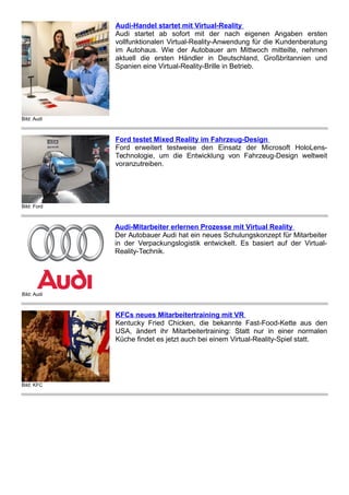 Bild: Audi
Audi-Handel startet mit Virtual-Reality
Audi startet ab sofort mit der nach eigenen Angaben ersten
vollfunktionalen Virtual-Reality-Anwendung für die Kundenberatung
im Autohaus. Wie der Autobauer am Mittwoch mitteilte, nehmen
aktuell die ersten Händler in Deutschland, Großbritannien und
Spanien eine Virtual-Reality-Brille in Betrieb.
Bild: Ford
Ford testet Mixed Reality im Fahrzeug-Design
Ford erweitert testweise den Einsatz der Microsoft HoloLens-
Technologie, um die Entwicklung von Fahrzeug-Design weltweit
voranzutreiben.
Bild: Audi
Audi-Mitarbeiter erlernen Prozesse mit Virtual Reality
Der Autobauer Audi hat ein neues Schulungskonzept für Mitarbeiter
in der Verpackungslogistik entwickelt. Es basiert auf der Virtual-
Reality-Technik.
Bild: KFC
KFCs neues Mitarbeitertraining mit VR
Kentucky Fried Chicken, die bekannte Fast-Food-Kette aus den
USA, ändert ihr Mitarbeitertraining: Statt nur in einer normalen
Küche findet es jetzt auch bei einem Virtual-Reality-Spiel statt.
 