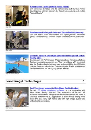 Bild: ORF
Katastrophen-Training mittels Virtual Reality
Um schwierige Einsätze wie die Vorbereitung auf Hurrikan "Irma"
bewältigen zu können, trainiert der Katastrophenschutz auch mittels
"Virtual Reality".
Bild: Wired
Bombenentschärfungs-Roboter mit Virtual-Reality-Steuerung
Um das Gerät zum Entschärfen von Sprengsätzen besonders
genau kontrollieren zu können, setzen Forscher auf Virtual Reality.
Bild: Deutsche Telekom
Deutsche Telekom unterstützt Demenzforschung durch Virtual
Reality-Spiel
Gemeinsam mit Partnern aus Wissenschaft und Forschung hat das
Telekommunikationsunternehmen "Sea Hero Quest VR" entwickelt.
Wie die Telekom heute bekannt gab, sollen mit Hilfe des VR-Spiels
präzise Daten zur räumlichen Orientierung der Spieler erhoben und
der Wissenschaft zur Verfügung gestellt werden.
Forschung & Technologie ^
Bild: TechViz
TechViz extends support to Meta Mixed Reality Headset
TechViz, 3D virtual prototyping software, is now compatible with
Meta Mixed Reality Headset. The association of TechViz VR
software and the Meta 2 Augmented Reality headset allows users to
visualize instantly the 3D application of their choice among more
than 200, at a very high frame rate with high image quality and
without data conversion.
 