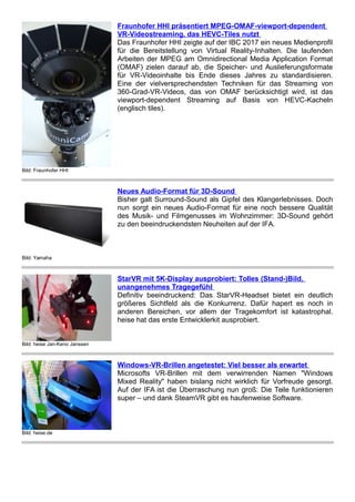 Bild: Fraunhofer HHI
Fraunhofer HHI präsentiert MPEG-OMAF-viewport-dependent
VR-Videostreaming, das HEVC-Tiles nutzt
Das Fraunhofer HHI zeigte auf der IBC 2017 ein neues Medienprofil
für die Bereitstellung von Virtual Reality-Inhalten. Die laufenden
Arbeiten der MPEG am Omnidirectional Media Application Format
(OMAF) zielen darauf ab, die Speicher- und Auslieferungsformate
für VR-Videoinhalte bis Ende dieses Jahres zu standardisieren.
Eine der vielversprechendsten Techniken für das Streaming von
360-Grad-VR-Videos, das von OMAF berücksichtigt wird, ist das
viewport-dependent Streaming auf Basis von HEVC-Kacheln
(englisch tiles).
Bild: Yamaha
Neues Audio-Format für 3D-Sound
Bisher galt Surround-Sound als Gipfel des Klangerlebnisses. Doch
nun sorgt ein neues Audio-Format für eine noch bessere Qualität
des Musik- und Filmgenusses im Wohnzimmer: 3D-Sound gehört
zu den beeindruckendsten Neuheiten auf der IFA.
Bild: heise Jan-Keno Janssen
StarVR mit 5K-Display ausprobiert: Tolles (Stand-)Bild,
unangenehmes Tragegefühl
Definitiv beeindruckend: Das StarVR-Headset bietet ein deutlich
größeres Sichtfeld als die Konkurrenz. Dafür hapert es noch in
anderen Bereichen, vor allem der Tragekomfort ist katastrophal.
heise hat das erste Entwicklerkit ausprobiert.
Bild: heise.de
Windows-VR-Brillen angetestet: Viel besser als erwartet
Microsofts VR-Brillen mit dem verwirrenden Namen "Windows
Mixed Reality" haben bislang nicht wirklich für Vorfreude gesorgt.
Auf der IFA ist die Überraschung nun groß: Die Teile funktionieren
super – und dank SteamVR gibt es haufenweise Software.
 