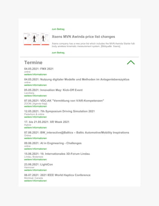 zum Beitrag
Xsens MVN Awinda price list changes
Xsens company has a new price list which includes the MVN Awinda Starter full-
body wireless kinematic measurement system. [Bildquelle: Xsens]
zum Beitrag
Termine
04.05.2021: FMX 2021
online
weitere Informationen
04.05.2021: Nutzung digitaler Modelle und Methoden im Anlagenlebenszyklus
online
weitere Informationen
05.05.2021: Innovation May: Kick-Off Event
Leonberg
weitere Informationen
07.05.2021: VDC-AK "Vermittlung von V/AR-Kompetenzen"
ZOOM, [Agenda folgt]
weitere Informationen
12.05.2021: 7th Symposium Driving Simulation 2021
Paderborn & online
weitere Informationen
17. bis 21.05.2021: XR Week 2021
Hybrid
weitere Informationen
07.06.2021: BW_interactive@Baltics – Baltic Automotive/Mobility Inspirations
Online
weitere Informationen
09.06.2021: AI in Engineering - Challenges
online
weitere Informationen
15.06.2021: 19. Internationales 3D-Forum Lindau
Lindau, Bodensee
weitere Informationen
23.06.2021: LightCon
Hannover
weitere Informationen
06.07.2021: 2021 IEEE World Haptics Conference
Montreal, Canada
weitere Informationen
 