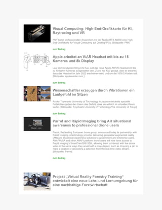 Visual Computing: High-End-Grafikkarte für KI,
Raytracing und VR
PNY bietet professionellen Anwendern mit der Nvidia RTX A6000 eine High-
End-Grafikkarte für Visual Computing auf Desktop-PCs. [Bildquelle: PNY]
zum Beitrag
Apple arbeitet an V/AR Headset mit bis zu 15
Kameras und 8k Display
Laut dem Analysten Ming-Chi Kuo, soll das neue Apple AR/VR-Headset mit bis
zu fünfzehn Kameras ausgestattet sein. Zuvor hat Kuo gesagt, dass er erwartet,
dass das Headset im Jahr 2022 erscheinen wird, und um die 1000 $ Kosten soll.
[Bildquelle: appleinsider.com ]
zum Beitrag
Wissenschaftler erzeugen durch Vibrationen ein
Laufgefühl im Sitzen
An der Toyohashi University of Technology in Japan entwickelte spezielle
Fußstützen geben den Usern das Gefühl, dass sie wirklich im virtuellen Raum
laufen. [Bildquelle: Toyohashi University of Technology/The University of Tokyo]
zum Beitrag
Parrot and Rapid Imaging bring AR situational
awareness to professional drone users
Parrot, the leading European drone group, announced today its partnership with
Rapid Imaging, a technology provider delivering geospatial augmented reality
(AR) and situational awareness solutions to government and enterprise users.
ANAFI USA and other ANAFI platform drone users will now have access to
Rapid Imaging’s SmartCam3D® SDK, allowing them to interact with live drone
video in the same ways they would with a map display, such as dropping a pin to
mark a location or geocoding a selection from the real-time video stream.
[Bildquelle: Parrot]
zum Beitrag
Projekt „Virtual Reality Forestry Training“
entwickelt eine neue Lehr- und Lernumgebung für
eine nachhaltige Forstwirtschaft
 