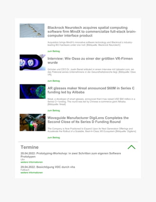 Blackrock Neurotech acquires spatial computing
software firm MindX to commercialize full-stack brain-
computer interface product
Acquisition brings MindX’s innovative software technology and Blackrock’s industry-
leading BCI hardware under one roof. [Bildquelle: Blackrock Neurotech]
zum Beitrag
Interview: Wie Osso zu einer der größten VR-Firmen
wurde
Gründer und CEO Dr. Justin Barad erläutert in einem Interview mit Uploadvr.com, wo
das Potenzial seines Unternehmens in der Gesundheitsbranche liegt. [Bildquelle: Osso
VR]
zum Beitrag
AR glasses maker Nreal announced $60M in Series C
funding led by Alibaba
Nreal, a developer of smart glasses, announced that it has raised USD $60 million in a
Series C+ funding. The round was led by Chinese e-commerce giant Alibaba.
[Bildquelle: Nreal]
zum Beitrag
Waveguide Manufacturer DigiLens Completes the
Second Close of Its Series D Funding Round
The Company is Now Positioned to Expand Upon Its Next Generation Offerings and
Accelerate the Rollout of a Scalable, Best-In-Class XR Ecosystem [Bildquelle: Digilens]
zum Beitrag
Termine
28.04.2022: Prototyping-Workshop: in zwei Schritten zum eigenen Software
Prototypen
Ulm
weitere Informationen
29.04.2022: Besichtigung VDC durch vhs
Fellbach
weitere Informationen
 