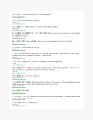 10.05.2022: 19. Internationales 3D-Forum Lindau
Lindau (Bodensee)
weitere Informationen
11.05.2022: DIGIHUB Saisonfinale
Freiburg
weitere Informationen
02.06.2022: 11. XR Symposium - XR Industry Optimization
Heidelberg
weitere Informationen
21.06.2022: EICS 2022 - The 14th ACM SIGCHI Symposium on Engineering Interactive
Computing Systems
Sophia Antipolis, France
weitere Informationen
22.06.2022: CBA Aachen 2022 – Congress on Business Applications Aachen
Aachen
weitere Informationen
23.06.2022: Industrieforum.digital
Reutlingen
weitere Informationen
23.06.2022: Mobilität in der Stadt der Zukunft: Interaktives Erleben von Stadtplanung,
Umwelt- und Verkehrssimulationen in VR und AR
Stuttgart
weitere Informationen
27.06.2022: Symposium on Solid and Physical Modeling (SPM)
online
weitere Informationen
30.06.2022: Jobs in eXtended Reality (XR): Welche Köpfe & Kompetenzen brauchen
Virtual Reality, Augmented Reality und Mixed Reality?
Stuttgart
weitere Informationen
18.07.2022: Creativity World Forum
Stuttgart & Online
weitere Informationen
14.08.2022: IDETC-CIE 2022, International Design Engineering Technical Conferences
& Computers and Information in Engineering Conference
St. Louis, MO, USA
weitere Informationen
22.08.2022: ACHEMA
Frankfurt am Main
weitere Informationen
13.09.2022: 21st ACM SIGGRAPH / Eurographics Symposium on Computer Animation
Durham University, UK & Online
weitere Informationen
14. bis 16.09.2022: XR WEEK 2022
Stuttgart
weitere Informationen
 
