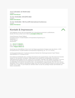 14.& 15.09.2022: GI VR/AR 2022
Stuttgart
weitere Informationen
14. bis 16.09.2022: XR EXPO 2022
Stuttgart
weitere Informationen
14. bis 16.09.2022: 19th EuroXR International Conference
Stuttgart
weitere Informationen
Kontakt & Impressum
VDC-Mitglieder können über den Newsletter ihre Unternehmensnachrichten veröffentlichen.
Senden Sie hierzu einfach eine E-Mail an presse@vdc-fellbach.de.
Virtual Dimension Center Fellbach
Kompetenzzentrum Virtuelle Realität und Kooperatives Engineering w.V.
Auberlenstr. 13
70736 Fellbach
Deutschland
Tel.: +49 (0) 711 585309-0
Fax: +49 (0) 711 585309-19
E-Mail: info@vdc-fellbach.de
Genehmigt als wirtschaftlicher Verein durch das Regierungspräsidium Stuttgart unter dem Namen „VirCE -
Kompetenzzentrum Virtuelle Realität und Kooperatives Engineering“ (Az. 15-1113-1/VirCE).
Vertretungsberechtigt durch: Vorstandsvorsitzende Gabriele Zull, Oberbürgermeisterin Stadt Fellbach
Geschäftsführer: Dr. Christoph Runde
Eine Haftung für fehlerhafte oder unrichtige Informationen wird ausgeschlossen. Das VDC übernimmt keinerlei
Gewähr für die Aktualität, Korrektheit, Vollständigkeit oder Qualität der bereitgestellten Informationen.
Haftungsansprüche gegen das VDC, welche sich auf Schäden materieller oder ideeller Art beziehen, die durch
die Nutzung oder Nichtnutzung der dargebotenen Informationen bzw. durch die Nutzung fehlerhafter und
unvollständiger Informationen verursacht wurden, sind grundsätzlich ausgeschlossen. Das VDC hat in seinem
Newsletter Links zu externen Internetseiten gelegt. Das VDC hat hierauf keinerlei Einfluss und macht sich diese
Inhalte nicht zu Eigen. Für die Inhalte der verlinkten Seiten ist stets der jeweilige Anbieter oder Betreiber der
Seiten verantwortlich.
 