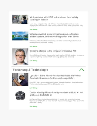 Virti partners with HTC to transform food safety
training in Taiwan
Learn about our partnership with HTC and Taipei Medical University to create
engaging and effective food safety training content in virtual reality. [Bildquelle: Virti]
zum Beitrag
Virbela unveiled a new virtual campus, a flexible
avatar system, and native integration with Zoom
Virbela Launches New Metaverse Campus to Better Connect Physical and Virtual
Working Worlds. [Bildquelle: Virbela]
zum Beitrag
Bringing stories to life through immersive AR
Henrik Söderlund, founder of augmented reality platform EPHAS, explains his vision of
experiencing foreign worlds with AR technology. [Bildquelle: Ericsson]
zum Beitrag
Forschung & Technologie
Lynx R-1: Erste Mixed-Reality-Headsets mit Video-
Durchsicht werden Juni bis Juli ausgeliefert
Lynx-CEO Stan Larroque erklärte im Podcast "Between Realities", dass Lieferketten-
Probleme zu Verzögerungen führten. [Bildquelle: Lynx]
zum Beitrag
Canon kündigt Mixed-Reality-Headset MREAL X1 mit
größerem Sichtfeld an
Bei Canons Mixed-Reality-Headset MREAL X1 handelt sich um ein technisches
Upgrade der MREAL S1. Es bietet ebenfalls Augmented Reality per Video-Durchsicht.
[Bildquelle: Canon]
zum Beitrag
 