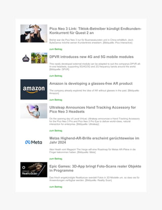 Pico Neo 3 Link: Tiktok-Betreiber kündigt Endkunden-
Konkurrent für Quest 2 an
Bisher war die Pico Neo 3 nur für Businesskunden und in China erhältlich, doch
ByteDance möchte seinen Kundenkreis erweitern. [Bildquelle: Pico Interactive]
zum Beitrag
DPVR introduces new 4G and 5G mobile modules
This newly developed external module can be adapted to suit the companys DPVR all-
in-one headsets, supporting 5G/4G/3G and 2G frequency bands around the world.
[Bildquelle: DPVR]
zum Beitrag
Amazon is developing a glasses-free AR product
The company already explored the idea of AR without glasses in the past. [Bildquelle:
Amazon]
zum Beitrag
Ultraleap Announces Hand Tracking Accessory for
Pico Neo 3 Headsets
On the opening day of Laval Virtual, Ultraleap announces a Hand Tracking Accessory
for the Pico Neo 3 Pro and Pico Neo 3 Pro Eye to deliver world-class, natural
interaction for enterprise. [Bildquelle: Ultraleap]
zum Beitrag
Metas Highend-AR-Brille erscheint gerüchteweise im
Jahr 2024
Alex Heath vom Magazin The Verge will eine Roadmap für Metas AR-Pläne in die
Finger bekommen haben. [Bildquelle: Meta]
zum Beitrag
Epic Games: 3D-App bringt Foto-Scans realer Objekte
in Programme
Das frisch angekündigte Realityscan wandelt Fotos in 3D-Modelle um, so dass sie für
Anwendungen verfügbar werden. [Bildquelle: Reality Scan]
zum Beitrag
 