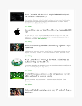 Meta Cambria: VR-Headset ist gerüchteweise bereit
für die Massenproduktion
Der Youtuber, Dataminer und VR-Analyst Brad Lynch nennt in einem Youtube-Video
angebliche technische Eigenschaften von Metas kommender VR-Brille Cambria
(Seacliff-Version). [Bildquelle: Vox Media]
zum Beitrag
Apple: Hinweise auf das Mixed-Reality-Headset in iOS
16?
Im Jahr 2022 soll Apples lang erwartetes Mixed-Reality-Headset zwar nicht mehr
erscheinen. Trotzdem könnten sich zahlreiche Hinweise im Betriebssystem iOS 16
verstecken. [Bildquelle: www.apple.com]
zum Beitrag
Meta: Rückschlag bei der Entwicklung eigener Chips
vermutet
Die kommende Datenbrille aus dem Hause Meta soll einem Bericht zufolge nicht auf
eigenes Chip-Design, sondern auf Qualcomm-Hardware setzen. [Bildquelle: Meta]
zum Beitrag
Mojo Lens: Neuer Prototyp der AR-Kontaktlinse ist
auf dem Weg zur Marktreife
Mojo Vision beschreibt den aktuellen Prototyp der Augmented-Reality-Kontaktlinse als
"feature complete". [Bildquelle: Mojo Vision]
zum Beitrag
Avatar Dimension announced a tranportable version
of its volumetric capture studio
It's now possible to move or assemble it in other locations. [Bildquelle: Avatar
Dimension]
zum Beitrag
Arizona State University plans new VR and AR degree
program
 