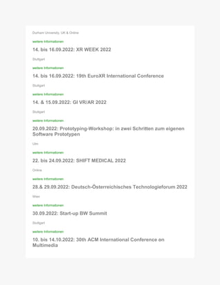 Durham University, UK & Online
weitere Informationen
14. bis 16.09.2022: XR WEEK 2022
Stuttgart
weitere Informationen
14. bis 16.09.2022: 19th EuroXR International Conference
Stuttgart
weitere Informationen
14. & 15.09.2022: GI VR/AR 2022
Stuttgart
weitere Informationen
20.09.2022: Prototyping-Workshop: in zwei Schritten zum eigenen
Software Prototypen
Ulm
weitere Informationen
22. bis 24.09.2022: SHIFT MEDICAL 2022
Online
weitere Informationen
28.& 29.09.2022: Deutsch-Österreichisches Technologieforum 2022
Wien
weitere Informationen
30.09.2022: Start-up BW Summit
Stuttgart
weitere Informationen
10. bis 14.10.2022: 30th ACM International Conference on
Multimedia
 