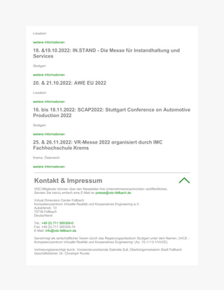 Lissabon
weitere Informationen
18. &19.10.2022: IN.STAND - Die Messe für Instandhaltung und
Services
Stuttgart
weitere Informationen
20. & 21.10.2022: AWE EU 2022
Lissabon
weitere Informationen
16. bis 18.11.2022: SCAP2022: Stuttgart Conference on Automotive
Production 2022
Stuttgart
weitere Informationen
25. & 26.11.2022: VR-Messe 2022 organisiert durch IMC
Fachhochschule Krems
Krems, Österreich
weitere Informationen
Kontakt & Impressum
VDC-Mitglieder können über den Newsletter ihre Unternehmensnachrichten veröffentlichen.
Senden Sie hierzu einfach eine E-Mail an presse@vdc-fellbach.de.
Virtual Dimension Center Fellbach
Kompetenzzentrum Virtuelle Realität und Kooperatives Engineering w.V.
Auberlenstr. 13
70736 Fellbach
Deutschland
Tel.: +49 (0) 711 585309-0
Fax: +49 (0) 711 585309-19
E-Mail: info@vdc-fellbach.de
Genehmigt als wirtschaftlicher Verein durch das Regierungspräsidium Stuttgart unter dem Namen „VirCE -
Kompetenzzentrum Virtuelle Realität und Kooperatives Engineering“ (Az. 15-1113-1/VirCE).
Vertretungsberechtigt durch: Vorstandsvorsitzende Gabriele Zull, Oberbürgermeisterin Stadt Fellbach
Geschäftsführer: Dr. Christoph Runde
 