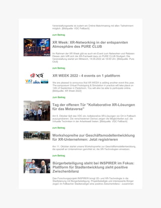 Veranstaltungsseite ist zudem ein Online-Matchmaking mit allen Teilnehmern
möglich. [Bildquelle: VDC Fellbach]
zum Beitrag
XR Week: XR-Networking in der entspannten
Atmosphäre des PURE CLUB
Im Rahmen der XR Week gibt es auch ein Event zum Networken und Relaxen:
Dieses Jahr trifft sich die XR-Fachwelt dazu im PURE CLUB Stuttgart. Die
Veranstaltung startet am Mittwoch, 14.09.2022 ab 18:00 Uhr. [Bildquelle: Pure
Club]
zum Beitrag
XR WEEK 2022 - 4 events on 1 plattform
We are pleased to announce that XR WEEK is adding another event this year.
The symposium Virtual Prototyping & Simulation in practice will take place on
14th of September in Paderborn. You will also be able to participate online.
[Bildquelle: XR Week 2022]
zum Beitrag
Tag der offenen Tür "Kollaborative XR-Lösungen
für das Metaverse"
Am 6. Oktober lädt das VDC ein, kollaborative XR-Lösungen vor Ort in Fellbach
auszuprobieren. Die verschiedenen Demos zeigen die Möglichkeiten auf, die
Virtuelle Techniken in der Arbeitswelt bieten. [Bildquelle: VDC Fellbach]
zum Beitrag
Workshopreihe zur Geschäftsmodellentwicklung
für XR-Unternehmen: Jetzt registrieren
Am 11. Oktober startet unsere Workshopreihe zur Geschäftsmodellentwicklung,
die speziell an Unternehmen gerichtet ist, die XR-Technologien einsetzen.
zum Beitrag
Bürgerbeteiligung steht bei INSPIRER im Fokus:
Plattform für Stadtentwicklung zieht positive
Zwischenbilanz
Das Forschungsprojekt INSPIRER bringt 3D- und XR-Technologie in die
Stadtplanung mit Bürgerbeteiligung. Projektbeteiligte und interessierte Bürger
zogen im Fellbacher Stadtanzeiger eine positive Zwischenbilanz - zusammen
 