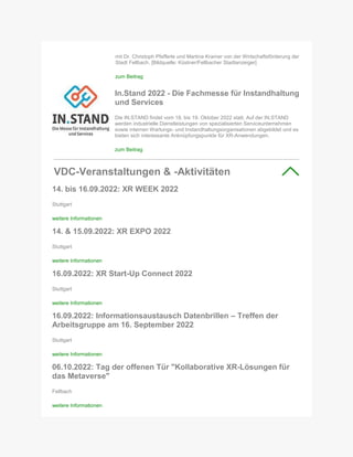 mit Dr. Christoph Pfefferle und Martina Kramer von der Wirtschaftsförderung der
Stadt Fellbach. [Bildquelle: Küstner/Fellbacher Stadtanzeiger]
zum Beitrag
In.Stand 2022 - Die Fachmesse für Instandhaltung
und Services
Die IN.STAND findet vom 18. bis 19. Oktober 2022 statt. Auf der IN.STAND
werden industrielle Dienstleistungen von spezialisierten Serviceunternehmen
sowie internen Wartungs- und Instandhaltungsorganisationen abgebildet und es
bieten sich interessante Anknüpfungspunkte für XR-Anwendungen.
zum Beitrag
VDC-Veranstaltungen & -Aktivitäten
14. bis 16.09.2022: XR WEEK 2022
Stuttgart
weitere Informationen
14. & 15.09.2022: XR EXPO 2022
Stuttgart
weitere Informationen
16.09.2022: XR Start-Up Connect 2022
Stuttgart
weitere Informationen
16.09.2022: Informationsaustausch Datenbrillen – Treffen der
Arbeitsgruppe am 16. September 2022
Stuttgart
weitere Informationen
06.10.2022: Tag der offenen Tür "Kollaborative XR-Lösungen für
das Metaverse"
Fellbach
weitere Informationen
 
