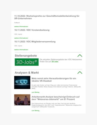 11.10.2022: Workshopreihe zur Geschäftsmodellentwicklung für
XR-Unternehmen
Fellbach
weitere Informationen
16.11.2022: VDC Vorstandssitzung
VDC, hybrid
weitere Informationen
16.11.2022: VDC Mitgliederversammlung
VDC, hybrid
weitere Informationen
Stellenangebote
Die aktuellen Stellenangebote des VDC-Netzwerkes
finden Sie auf 3D-Jobs.
Analysen & Markt
Meta nennt zehn Herausforderungen für ein
ideales VR-Headset
Es gibt viele Hürden auf dem Weg zum vollen technischen Potenzial der
Virtuellen Realität. Metas Display-Chef erläutert wichtige Faktoren. [Bildquelle:
Meta]
zum Beitrag
Arbeitsmarkt-Analyst bescheinigt Einbruch auf
dem "Metaverse-Jobmarkt" um 81 Prozent
Die Untersuchung von Revelio Labs aus New York hat eine deutliche
Gegenbewegung zu den 2021 noch "explodierenden" Metaverse-Jobgesuchen
ausgemacht. [Bildquelle: Facebook]
zum Beitrag
 