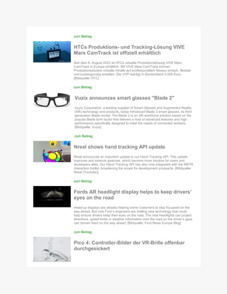 zum Beitrag
HTCs Produktions- und Tracking-Lösung VIVE
Mars CamTrack ist offiziell erhältlich
Seit dem 8. August 2022 ist HTCs virtuelle Produktionslösung VIVE Mars
CamTrack in Europa erhältlich. Mit VIVE Mars CamTrack können
Produktionsstudios virtuelle Inhalte auf professionellem Niveau einfach, flexibel
und kostengünstig erstellen. Die UVP beträgt in Deutschland 5.000 Euro.
[Bildquelle: HTC]
zum Beitrag
Vuzix announces smart glasses "Blade 2"
Vuzix Corporation, a leading supplier of Smart Glasses and Augmented Reality
(AR) technology and products, today introduced Blade 2 smart glasses, its third
generation Blade model. The Blade 2 is an AR workforce solution based on the
popular Blade form factor that delivers a host of advanced features and high
performance specifically designed to meet the needs of connected workers.
[Bildquelle: Vuzix]
zum Beitrag
Nreal shows hand tracking API update
Nreal announced an important update to our Hand Tracking API. This update
improves and extends gestures, which become more intuitive for users and
developers alike. Our Hand Tracking API has also now integrated with the MRTK
interaction toolkit, broadening the scope for development prospects. [Bildquelle:
Nreal (Youtube)]
zum Beitrag
Fords AR headlight display helps to keep drivers’
eyes on the road
Head-up displays are already helping some customers to stay focussed on the
way ahead. But now Ford´s engineers are trialling new technology that could
help ensure drivers keep their eyes on the road. The new headlights can project
directions, speed limits or weather information onto the road so the driver’s gaze
can remain fixed on the way ahead. [Bildquelle: Ford News Europe Blog]
zum Beitrag
Pico 4: Controller-Bilder der VR-Brille offenbar
durchgesickert
 