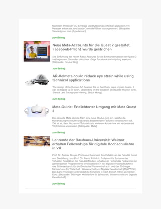 Nachdem Protocol FCC-Einträge von Bytedances offenbar geplantem VR-
Headset entdeckte, sind auch Controller-Bilder durchgesickert. [Bildquelle:
Skarredghost.com (Bytedance)]
zum Beitrag
Neue Meta-Accounts für die Quest 2 gestartet,
Facebook-Pflicht wurde gestrichen
Die Einführung der neuen Meta-Accounts für die Endkundenversion der Quest 2
hat begonnen. Sie sollen die zuvor nötige Facebook-Verknüpfung ersetzen.
[Bildquelle: Oculus Blog]
zum Beitrag
AR-Helmets could reduce eye strain while using
technical applications
The design of the Rumen AR headset fits on hard hats, caps or plain heads. It
can be flipped up or down, depending on the situation. [Bildquelle: Hoyeon Shin,
Siwook Lee, Seunghyun Hwang, Jihyun Hong ]
zum Beitrag
Meta-Guide: Erleichterter Umgang mit Meta Quest
2
Das aktuelle Meta-Update führt eine neue Oculus-App ein, welche die
Handhabung mit neuen und bereits bestehenden Features vereinfachen soll.
Ziel ist es, dem Nutzer mit Tutorials und weiterem Know-how ein verbessertes
VR-Erlebnis anzubieten. [Bildquelle: Meta]
zum Beitrag
Lehrende der Bauhaus-Universität Weimar
erhalten Fellowships für digitale Hochschullehre
in VR
Prof. Dr. Andrea Dreyer, Professur Kunst und ihre Didaktik an der Fakultät Kunst
und Gestaltung, und Prof. Dr. Bernd Fröhlich, Professor für Systeme der
Virtuellen Realität an der Fakultät Medien, erhalten ab Herbst das Fellowship der
gemeinsamen Programmlinie »Innovationen in der digitalen Hochschullehre«
des Stifterverbands für die Deutsche Wissenschaft e.V. und des Thüringer
Ministeriums für Wirtschaft, Wissenschaft und Digitale Gesellschaft (TMWWDG).
Das Land Thüringen unterstützt die Konzepte je nach Bedarf mit bis zu 50.000
Euro. [Bildquelle: Thüringer Ministerium für Wirtschaft, Wissenschaft und Digitale
Gesellschaft]
zum Beitrag
 