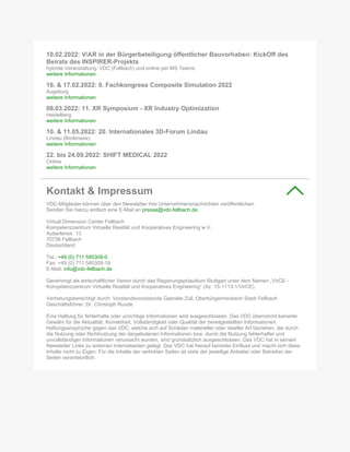10.02.2022: V/AR in der Bürgerbeteiligung öffentlicher Bauvorhaben: KickOff des
Beirats des INSPIRER-Projekts
hybride Veranstaltung: VDC (Fellbach) und online per MS Teams
weitere Informationen
16. & 17.02.2022: 9. Fachkongress Composite Simulation 2022
Augsburg
weitere Informationen
08.03.2022: 11. XR Symposium - XR Industry Optimization
Heidelberg
weitere Informationen
10. & 11.05.2022: 20. Internationales 3D-Forum Lindau
Lindau (Bodensee)
weitere Informationen
22. bis 24.09.2022: SHIFT MEDICAL 2022
Online
weitere Informationen
Kontakt & Impressum
VDC-Mitglieder können über den Newsletter ihre Unternehmensnachrichten veröffentlichen.
Senden Sie hierzu einfach eine E-Mail an presse@vdc-fellbach.de.
Virtual Dimension Center Fellbach
Kompetenzzentrum Virtuelle Realität und Kooperatives Engineering w.V.
Auberlenstr. 13
70736 Fellbach
Deutschland
Tel.: +49 (0) 711 585309-0
Fax: +49 (0) 711 585309-19
E-Mail: info@vdc-fellbach.de
Genehmigt als wirtschaftlicher Verein durch das Regierungspräsidium Stuttgart unter dem Namen „VirCE -
Kompetenzzentrum Virtuelle Realität und Kooperatives Engineering“ (Az. 15-1113-1/VirCE).
Vertretungsberechtigt durch: Vorstandsvorsitzende Gabriele Zull, Oberbürgermeisterin Stadt Fellbach
Geschäftsführer: Dr. Christoph Runde
Eine Haftung für fehlerhafte oder unrichtige Informationen wird ausgeschlossen. Das VDC übernimmt keinerlei
Gewähr für die Aktualität, Korrektheit, Vollständigkeit oder Qualität der bereitgestellten Informationen.
Haftungsansprüche gegen das VDC, welche sich auf Schäden materieller oder ideeller Art beziehen, die durch
die Nutzung oder Nichtnutzung der dargebotenen Informationen bzw. durch die Nutzung fehlerhafter und
unvollständiger Informationen verursacht wurden, sind grundsätzlich ausgeschlossen. Das VDC hat in seinem
Newsletter Links zu externen Internetseiten gelegt. Das VDC hat hierauf keinerlei Einfluss und macht sich diese
Inhalte nicht zu Eigen. Für die Inhalte der verlinkten Seiten ist stets der jeweilige Anbieter oder Betreiber der
Seiten verantwortlich.
 