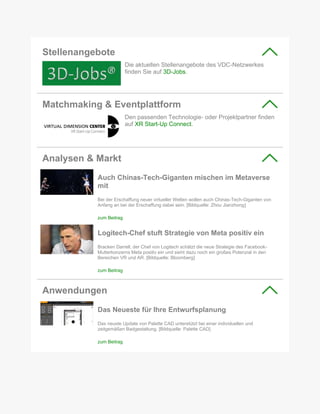 Stellenangebote
Die aktuellen Stellenangebote des VDC-Netzwerkes
finden Sie auf 3D-Jobs.
Matchmaking & Eventplattform
Den passenden Technologie- oder Projektpartner finden
auf XR Start-Up Connect.
Analysen & Markt
Auch Chinas-Tech-Giganten mischen im Metaverse
mit
Bei der Erschaffung neuer virtueller Welten wollen auch Chinas-Tech-Giganten von
Anfang an bei der Erschaffung dabei sein. [Bildquelle: Zhou Jianzhong]
zum Beitrag
Logitech-Chef stuft Strategie von Meta positiv ein
Bracken Darrell, der Chef von Logitech schätzt die neue Strategie des Facebook-
Mutterkonzerns Meta positiv ein und sieht dazu noch ein großes Potenzial in den
Bereichen VR und AR. [Bildquelle: Bloomberg]
zum Beitrag
Anwendungen
Das Neueste für Ihre Entwurfsplanung
Das neuste Update von Palette CAD unterstützt bei einer individuellen und
zeitgemäßen Badgestaltung. [Bildquelle: Palette CAD]
zum Beitrag
 