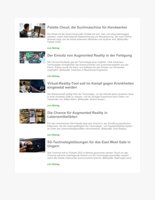 Palette Cloud, die Suchmaschine für Handwerker
Die Arbeit mit der Cloud bringt viele Vorteile mit sich: Zeit- und ortsunabhängiges
Arbeiten, sowie Automatische Datensicherung und Aktualisierung. Der neue Online-
Browser zeigt, wie die Arbeit außerdem effizienter und intuitiver wird. [Bildquelle:
Palette CAD]
zum Beitrag
Der Einsatz von Augmented Reality in der Fertigung
Die Corona-Pandemie gab der Technologie einen Auftrieb. Viele immersive
Technologien ermöglichten das Kommunizieren und Zusammenarbeiten aus der
Ferne. Zudem wurde die Hard- und Software für den Einsatz von AR leichter
zugänglich. [Bildquelle: Institution of Mechanical Engineers]
zum Beitrag
Virtual-Reality-Tool soll im Kampf gegen Krankheiten
eingesetzt werden
Die Wissenschaft verfügt über die Technologie, um die Aktivität jedes einzelnen Gens
in einer einzelnen Zelle zu messen, und ein einziges Experiment kann Daten von
Tausenden von Zellen liefern. [Bildquelle: Shamit Soneji ]
zum Beitrag
Die Chance für Augmented Reality in
Lebensmittelläden
Für das Unternehmen Dent Reality liegt eine Chance in der Schaffung spezifischer
Erlebnisse, die die Leistungsfähigkeit der Technologie - und hyperlokalisierte Karten -
an Orten wie Lebensmittelgeschäften demonstrieren. [Bildquelle: Dent Reality]
zum Beitrag
5G-Technologielösungen für das East West Gate in
Ungarn
Das Terminal soll im Frühjahr 2022 in Betrieb genommen werden. Rund um das
Terminal soll eine unterliegende Schicht von 5G Technologie geschaffen werden,
damit alle Geräte miteinander kommunizieren können. [Bildquelle: RailFreight.com]
zum Beitrag
 