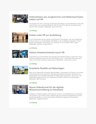 Unternehmen wie Jungheinrich und HellermannTyton
setzen auf VR
Der Einsatz von VR in Trainings, Engineering-Prozessen und Kundendemos spart Zeit,
senkt Kosten und vermeidet Gefahren. Das Thema VR im Bereich Ausbildung wird
derzeit immer wichtiger. [Bildquelle: aktiv-online.de]
zum Beitrag
Polizei nutzt VR zur Ausbildung
In der Polizeiarbeit werden bereits verschiedene Technologien, wie das Smartphone,
Drohnen bis hin zu Virtual Reality (VR)-Brillen in der Ausbildung eingesetzt. Virtual
Reality soll Polizisten unterstützen, das Gelernte in der virtuellen Welt zu üben.
[Bildquelle: ProPress Verlag GmbH ]
zum Beitrag
Höhere Arbeitssicherheit durch VR
Augmented und Virtual Reality sind wichtige Zukunftstechnologien. Dank dem neuen
Immersive Realities Center an der Hochschule Luzern – Informatik finden jetzt auch
KMU und Schulen einfachen Zugang dazu. [Bildquelle: Hochschule Luzern]
zum Beitrag
Erweiterte Realität auf Kläranlagen
Blick durch Datenbrille unterstützt Betriebsalltag - Gemeinsam mit Partnern aus Praxis
und Forschung hat die Deutsche Vereinigung für Wasserwirtschaft, Abwasser und
Abfall (DWA) eine spezielle Datenbrille für Kläranlagen entwickelt – für die Fort- und
Weiterbildung aber auch für den praktischen Einsatz im Betrieb auf Kläranlagen.
[Bildquelle: SBG Dresden]
zum Beitrag
Neues Videoformat für die digitale
Wissensvermittlung im Handwerk
Craftguide, Anbieter digitaler Lehrinhalte für die Aus- und Weiterbildung in Handwerk
und Industrie, hat mit dem neuen Videoformat eine niedrige Einstiegshürde für seine
Kunden geschaffen, um den hausinternen Digitalisierungsprozess anzustoßen.
[Bildquelle: craftguide GmbH]
zum Beitrag
 