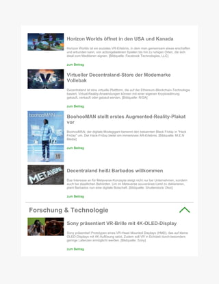 Horizon Worlds öffnet in den USA und Kanada
Horizon Worlds ist ein soziales VR-Erlebnis, in dem man gemeinsam etwas erschaffen
und erkunden kann, von actiongeladenen Spielen bis hin zu ruhigen Orten, die sich
ideal zum Meditieren eignen. [Bildquelle: Facebook Technologies, LLC]
zum Beitrag
Virtueller Decentraland-Store der Modemarke
Vollebak
Decentraland ist eine virtuelle Plattform, die auf der Ethereum-Blockchain-Technologie
basiert. Virtual-Reality-Anwendungen können mit einer eigenen Kryptowährung
gekauft, verkauft oder gebaut werden. [Bildquelle: R/GA]
zum Beitrag
BoohooMAN stellt erstes Augmented-Reality-Plakat
vor
BoohooMAN, der digitale Modegigant benennt den bekannten Black Friday in "Hack
Friday" um. Der Hack-Friday bietet ein immersives AR-Erlebnis. [Bildquelle: M.E.N
Media]
zum Beitrag
Decentraland heißt Barbados willkommen
Das Interesse an für Metaverse-Konzepte steigt nicht nur bei Unternehmen, sondern
auch bei staatlichen Behörden. Um im Metaverse souveränes Land zu deklarieren,
plant Barbados nun eine digitale Botschaft. [Bildquelle: Shutterstock/ Dkoi]
zum Beitrag
Forschung & Technologie
Sony präsentiert VR-Brille mit 4K-OLED-Display
Sony präsentiert Prototypen eines VR-Head Mounted Displays (HMD), das auf kleine
OLED-Displays mit 4K-Auflösung setzt. Zudem soll VR in Echtzeit durch besonders
geringe Latenzen ermöglicht werden. [Bildquelle: Sony]
zum Beitrag
 
