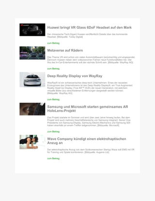 Huawei bringt VR Glass 6DoF Headset auf den Mark
Der chinesische Tech-Gigant Huawei veröffentlicht Details über das kommende
Headset. [Bildquelle: Today Digital]
zum Beitrag
Metaverse auf Rädern
Das Thema VR wird schon von vielen Automobilbauern berücksichtig und angewendet.
Dennoch müssen neben dem vollautonomen Fahren neue Funktionalitäten her. Die
Ära des In-Car-Entertainments soll der nächste Schritt sein. [Bildquelle: WayRay AG]
zum Beitrag
Deep Reality Display von WayRay
WayRay® ist ein schweizerisches deep-tech Unternehmen. Eines der neuesten
Erzeugnisse des Unternehmens ist das Deep Reality Display®, ein True Augmented
Reality Head-Up Display (True AR™ HUD) der neuen Generation, mit welchem
virtuelle Bilder aus verschiedenen Entfernungen dargestellt werden können.
[Bildquelle: WayRay AG]
zum Beitrag
Samsung und Microsoft starten gemeinsames AR
HoloLens-Projekt
Das Projekt startete im Sommer und wird über zwei Jahre hinweg laufen. Bei dem
Projekt sind auch mehrere Geschäftsbereiche von Samsung integriert. Senior Vice
Presidents von Samsung Display, Samsung Electro-Mechanics und Samsung SDI
haben ebenfalls an einem Treffen teilgenommen. [Bildquelle: Microsoft]
zum Beitrag
Wave Company kündigt einen elektrohaptischen
Anzug an
Der elektrohaptische Anzug von dem Südkoreanischen Startup Wave soll EMS mit VR
für Training und Spiele kombinieren. [Bildquelle: Auganix Ltd]
zum Beitrag
 