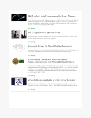 INMO sichert sich Finanzierung für Smart Glasses
Das in Shenzhen ansässige Brillenunternehmen INMO sicherte sich durch eine Serie-
A-Finanzierungsrunde, die von Matrix Partners angeführt und von Unity Ventures,
Junsan Capital sowie bestehenden Aktionären unterstützt wurde, eine unbekannte
Summe zur Finanzierung. [Bildquelle: INMO]
zum Beitrag
Wie Google Project Starline testet
Bei dem Projekt Starline handelt es sich um eine Holo-Telefonkabine für den Zweck
der Remote Collaboration. [Bildquelle: Google]
zum Beitrag
Microsoft: Patent für Mixed-Reality-Raumanker
Zur Verbesserung von virtuellen Inhalten erhielt Microsoft das Patent "Verbindung von
räumlichen Ankern für die erweiterte Realität". [Bildquelle: Today Digital]
zum Beitrag
Maschinelles Lernen zur Radar-basierten
Personenerkennung und Aktivitätsklassifikation
Forscher des MLE-Konsortiums der Technischen Universität Hamburg (TUHH) haben
gemeinsam mit dem Lehrstuhl für Technische Elektronik der FAU Erlangen-Nürnberg
und Infineon Technologies AG einen neuen Ansatz des maschinellen Lernens
vorgestellt, der zuverlässig Personen erkennen und deren Aktivitäten klassifizieren
kann. [Bildquelle: 2021 IEEE]
zum Beitrag
Virtuelle Kleidungsstücke werden immer beliebter
Der Grund für die Beliebtheit von virtuellen Kleidungsstücken ist das wachsende
Interesse an Non-Fungible Tokens (NFTs). [Bildquelle: Bloomberg Quicktake: Now]
zum Beitrag
 