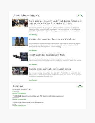 Unternehmensnews
Bund zeichnet imsimity und Ernst-Reuter-Schule mit
dem SCHULEWIRTSCHAFT-Preis 2021 aus
Die imsimity GmbH in St. Georgen im Schwarzwald hat zusammen mit der Ernst-
Reuter-Schule in Karlsruhe beim Wettbewerb „Das hat Potenzial!“ in der Kategorie
„SCHULEWIRTSCHAFT – Digitale Bildung“ gewonnen. [Bildquelle: imsimity GmbH ]
zum Beitrag
Kooperation zwischen Amazon und Vodafone
Eine strategische Kooperation zwischen Amazon und Vodafone vereint die Begriffe
Kirchenrestaurierung, der neue Mobilfunkstandard 5G und die Computer-Cloud.
[Bildquelle: Frankfurter Allgemeine Zeitung GmbH ]
zum Beitrag
HaptX sucht das Gespräch mit Meta
Der mikrofluidische Handschuh von Meta mit haptischem Feedback soll eine
offensichtliche Ähnlichkeit zum Handschuh von HaptX aufweisen. [Bildquelle: HaptX]
zum Beitrag
Google Glass war nicht interessant genug
Der erste und einzige Versuch aus dem Jahr 2014, Tech-Brillen im großen Stil als
Alltagsgerät zu etablieren scheiterte laut Hololens-Chef Alex Kipman an der geringen
Immersion. [Bildquelle: Microsoft 2021]
zum Beitrag
Termine
05. bis 08.01.2022: CES
Las Vegas
weitere Informationen
19.01.2022: Projektentwicklung & Fördermittel für Innovationen
MS Teams
weitere Informationen
26.01.2022: Sherpa-Gruppe Metaverse
online
weitere Informationen
 
