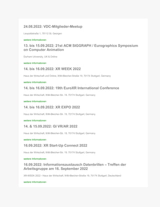 24.08.2022: VDC-Mitglieder-Meetup
Leopoldstraße 1, 78112 St. Georgen
weitere Informationen
13. bis 15.09.2022: 21st ACM SIGGRAPH / Eurographics Symposium
on Computer Animation
Durham University, UK & Online
weitere Informationen
14. bis 16.09.2022: XR WEEK 2022
Haus der Wirtschaft und Online, Willi-Bleicher-Straße 19, 70174 Stuttgart, Germany
weitere Informationen
14. bis 16.09.2022: 19th EuroXR International Conference
Haus der Wirtschaft, Willi-Bleicher-Str. 19, 70174 Stuttgart, Germany
weitere Informationen
14. bis 16.09.2022: XR EXPO 2022
Haus der Wirtschaft, Willi-Bleicher-Str. 19, 70174 Stuttgart, Germany
weitere Informationen
14. & 15.09.2022: GI VR/AR 2022
Haus der Wirtschaft, Willi-Bleicher-Str. 19, 70174 Stuttgart, Germany
weitere Informationen
16.09.2022: XR Start-Up Connect 2022
Haus der Wirtschaft, Willi-Bleicher-Str. 19, 70174 Stuttgart, Germany
weitere Informationen
16.09.2022: Informationsaustausch Datenbrillen – Treffen der
Arbeitsgruppe am 16. September 2022
XR-WEEK 2022 - Haus der Wirtschaft, Willi-Bleicher-Straße 19, 70174 Stuttgart, Deutschland
weitere Informationen
 
