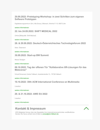 20.09.2022: Prototyping-Workshop: in zwei Schritten zum eigenen
Software Prototypen
Digitalisierungszentrum Ulm | Alb-Donau | Biberach, Weinhof 7-10, 89073 Ulm
weitere Informationen
22. bis 24.09.2022: SHIFT MEDICAL 2022
Online [Bildquelle: Shift Medical]
weitere Informationen
28. & 29.09.2022: Deutsch-Österreichisches Technologieforum 2022
Wien, Österreich
weitere Informationen
30.09.2022: Start-up BW Summit
Messe Stuttgart
weitere Informationen
06.10.2022: Tag der offenen Tür "Kollaborative XR-Lösungen für das
Metaverse"
Virtual Dimension Center Fellbach, Auberlenstraße 13 , 70736 Fellbach
weitere Informationen
10.10.2022: 30th ACM International Conference on Multimedia
Lissabon
weitere Informationen
20. & 21.10.2022: AWE EU 2022
Lissabon
weitere Informationen
Kontakt & Impressum
VDC-Mitglieder können über den Newsletter ihre Unternehmensnachrichten veröffentlichen.
Senden Sie hierzu einfach eine E-Mail an presse@vdc-fellbach.de.
 