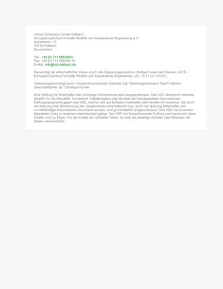 Virtual Dimension Center Fellbach
Kompetenzzentrum Virtuelle Realität und Kooperatives Engineering w.V.
Auberlenstr. 13
70736 Fellbach
Deutschland
Tel.: +49 (0) 711 585309-0
Fax: +49 (0) 711 585309-19
E-Mail: info@vdc-fellbach.de
Genehmigt als wirtschaftlicher Verein durch das Regierungspräsidium Stuttgart unter dem Namen „VirCE -
Kompetenzzentrum Virtuelle Realität und Kooperatives Engineering“ (Az. 15-1113-1/VirCE).
Vertretungsberechtigt durch: Vorstandsvorsitzende Gabriele Zull, Oberbürgermeisterin Stadt Fellbach
Geschäftsführer: Dr. Christoph Runde
Eine Haftung für fehlerhafte oder unrichtige Informationen wird ausgeschlossen. Das VDC übernimmt keinerlei
Gewähr für die Aktualität, Korrektheit, Vollständigkeit oder Qualität der bereitgestellten Informationen.
Haftungsansprüche gegen das VDC, welche sich auf Schäden materieller oder ideeller Art beziehen, die durch
die Nutzung oder Nichtnutzung der dargebotenen Informationen bzw. durch die Nutzung fehlerhafter und
unvollständiger Informationen verursacht wurden, sind grundsätzlich ausgeschlossen. Das VDC hat in seinem
Newsletter Links zu externen Internetseiten gelegt. Das VDC hat hierauf keinerlei Einfluss und macht sich diese
Inhalte nicht zu Eigen. Für die Inhalte der verlinkten Seiten ist stets der jeweilige Anbieter oder Betreiber der
Seiten verantwortlich.
 