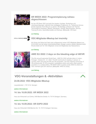XR WEEK 2022: Programmplanung nahezu
abgeschlossen
Auf der XR Week 2022 sind jetzt die meisten Vorträge, Workshops und
Laborbesichtigungen, während des dreitägigen Programms, fix. Teilnehmer können
bereits beginnen ihren Besuch zu planen. Die Beiträge umfassen die Themen
Technologie & Hardware, Medizin, Bauwesen, Handel, Maschinenbau, Service,
Training & Lehre, Geschäftsmodelle und Startups. [Bildquelle: XR Expo]
zum Beitrag
VDC-Mitglieder-Meetup bei imsimity
Wir führen die Reihe fort! Nach dem erfolgreichen ersten VDC-Mitglieder-Meetup am
23.03.2022 und der leider krankheitsbedingten Absage unseres zweiten Meetups letzte
Woche bietet sich für VDC Mitglieder erneut die Möglichkeit des Netzwerkens.
zum Beitrag
AWE EU 2022: 2 days on the bleeding edge of AR/VR
The 5th annual Augmented World Expo - AWE EU 2022 will take place in Lisbon,
Portugal - October 20 - 21, 2022. The XR Community is meeting, in person, to
connect, learn and grow the AR and VR ecosystem. Join this inspiring community of
XR professionals; An XR ecosystem marketplace where end-users meet solution
providers in a curated setting. XR WEEK 2022 is partner of the AWE EU 2022 and
VDC members get 20% discount. [Bildquelle: AWE EU 2022]
zum Beitrag
VDC-Veranstaltungen & -Aktivitäten
24.08.2022: VDC-Mitglieder-Meetup
Leopoldstraße 1, 78112 St. Georgen
weitere Informationen
14. bis 16.09.2022: XR WEEK 2022
Haus der Wirtschaft und Online, Willi-Bleicher-Straße 19, 70174 Stuttgart, Germany
weitere Informationen
14. bis 16.09.2022: XR EXPO 2022
Haus der Wirtschaft, Willi-Bleicher-Str. 19, 70174 Stuttgart, Germany
weitere Informationen
 