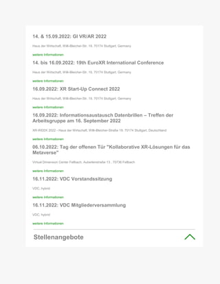 14. & 15.09.2022: GI VR/AR 2022
Haus der Wirtschaft, Willi-Bleicher-Str. 19, 70174 Stuttgart, Germany
weitere Informationen
14. bis 16.09.2022: 19th EuroXR International Conference
Haus der Wirtschaft, Willi-Bleicher-Str. 19, 70174 Stuttgart, Germany
weitere Informationen
16.09.2022: XR Start-Up Connect 2022
Haus der Wirtschaft, Willi-Bleicher-Str. 19, 70174 Stuttgart, Germany
weitere Informationen
16.09.2022: Informationsaustausch Datenbrillen – Treffen der
Arbeitsgruppe am 16. September 2022
XR-WEEK 2022 - Haus der Wirtschaft, Willi-Bleicher-Straße 19, 70174 Stuttgart, Deutschland
weitere Informationen
06.10.2022: Tag der offenen Tür "Kollaborative XR-Lösungen für das
Metaverse"
Virtual Dimension Center Fellbach, Auberlenstraße 13 , 70736 Fellbach
weitere Informationen
16.11.2022: VDC Vorstandssitzung
VDC, hybrid
weitere Informationen
16.11.2022: VDC Mitgliederversammlung
VDC, hybrid
weitere Informationen
Stellenangebote
 