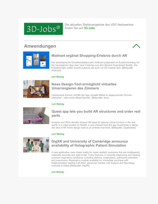 Die aktuellen Stellenangebote des VDC-Netzwerkes
finden Sie auf 3D-Jobs.
Anwendungen
Walmart ergänzt Shopping-Erlebnis durch AR
Der amerikanische Einzelhandelskonzern Walmart präsentiert im Zusammenhang mit
der hauseigenen App zwei neue Features aus dem Bereich Augmented Reality. Die
Erweiterungen sollen sowohl zuhause als auch vor Ort nutzbar sein. [Bildquelle:
Walmart]
zum Beitrag
Ikeas Design-Tool ermöglicht virtuelles
Umarrangieren des Zimmers
Interessierte können mithilfe der App virtuelle Möbel im abgescannten Zimmer
platzieren - oder echte Möbel löschen. [Bildquelle: Ikea]
zum Beitrag
Quest app lets you build AR structures and order real
parts
Amazon and IKEA already showed AR apps for placing virtual furniture in the real
world. In a video posted on Reddit, a user showed how the app Quadrobee is taking
the idea of AR home design tools to an entirely new level. [Bildquelle: Quadrobee]
zum Beitrag
GigXR and University of Cambridge announce
availability of Holographic Patient Simulation
A new application uses mixed reality for hyper-realistic scenarios that are multilayered,
medically accurate and safe-to-fail. Trains learners in correctly diagnosing and treating
common respiratory conditions, including asthma, anaphylaxis, pulmonary embolism
and pneumonia. Respiratory module available for immediate purchase with
implementation starting Fall 2022; advanced Cardiac Life Support and Neurology
modules to follow [Bildquelle: GigXR]
zum Beitrag
 