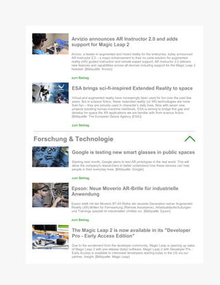 Arvizio announces AR Instructor 2.0 and adds
support for Magic Leap 2
Arvizio, a leader in augmented and mixed reality for the enterprise, today announced
AR Instructor 2.0 – a major enhancement to their no code solution for augmented
reality (AR) guided instruction and remote expert support. AR Instructor 2.0 delivers
new features and capabilities across all devices including support for the Magic Leap 2
headset. [Bildquelle: Arvizio]
zum Beitrag
ESA brings sci-fi-inspired Extended Reality to space
Virtual and augmented reality have increasingly been used for fun over the past few
years. But in science fiction, these 'extended reality' (or XR) technologies are more
than fun – they are actively used in character’s daily lives. Now with seven new
projects boosting human-machine interfaces, ESA is aiming to bridge this gap and
develop for space the XR applications we are familiar with from science fiction.
[Bildquelle: The European Space Agency (ESA)]
zum Beitrag
Forschung & Technologie
Google is testing new smart glasses in public spaces
Starting next month, Google plans to test AR prototypes in the real world. This will
allow the company's researchers to better understand how these devices can help
people in their everyday lives. [Bildquelle: Google]
zum Beitrag
Epson: Neue Moverio AR-Brille für industrielle
Anwendung
Epson stellt mit der Moverio BT-45-Reihe die neueste Generation seiner Augmented
Reality (AR)-Brillen für Fernwartung (Remote Assistance), Arbeitsablaufschulungen
und Trainings speziell im industriellen Umfeld vor. [Bildquelle: Epson]
zum Beitrag
The Magic Leap 2 is now available in its "Developer
Pro - Early Access Edition"
Due to the excitement from the developer community, Magic Leap is opening up sales
of Magic Leap 2 with pre-release (beta) software. Magic Leap 2 with Developer Pro -
Early Access is available to interested developers starting today in the US via our
partner, Insight. [Bildquelle: Magic Leap]
 